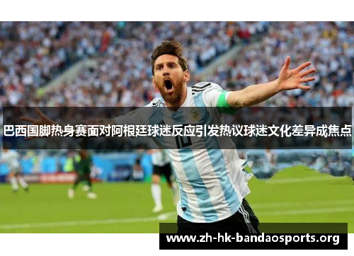 巴西国脚热身赛面对阿根廷球迷反应引发热议球迷文化差异成焦点