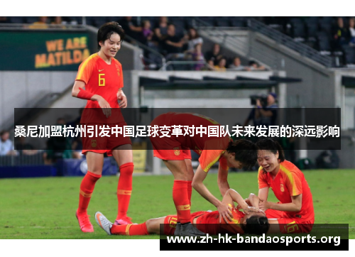 桑尼加盟杭州引发中国足球变革对中国队未来发展的深远影响