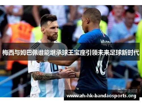 梅西与姆巴佩谁能继承球王宝座引领未来足球新时代