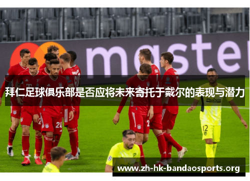 拜仁足球俱乐部是否应将未来寄托于戴尔的表现与潜力