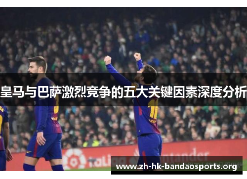 皇马与巴萨激烈竞争的五大关键因素深度分析