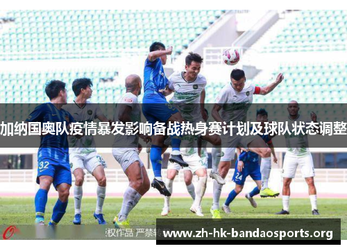 加纳国奥队疫情暴发影响备战热身赛计划及球队状态调整