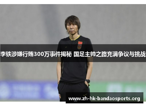 李铁涉嫌行贿300万事件揭秘 国足主帅之路充满争议与挑战