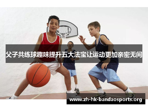 父子共练球趣味提升五大法宝让运动更加亲密无间