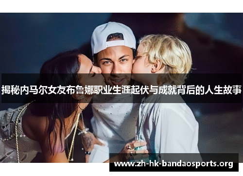 揭秘内马尔女友布鲁娜职业生涯起伏与成就背后的人生故事