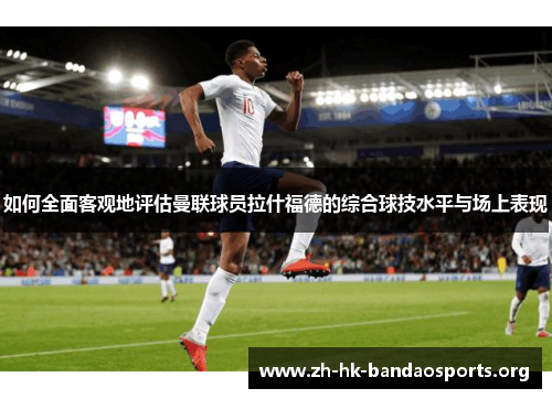 如何全面客观地评估曼联球员拉什福德的综合球技水平与场上表现