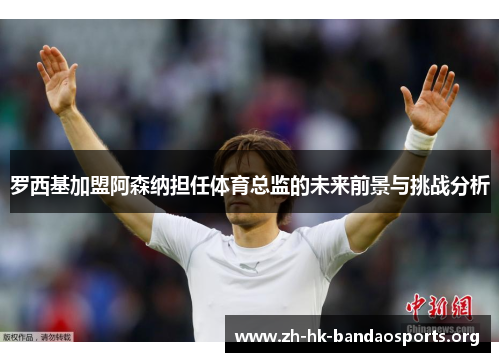罗西基加盟阿森纳担任体育总监的未来前景与挑战分析