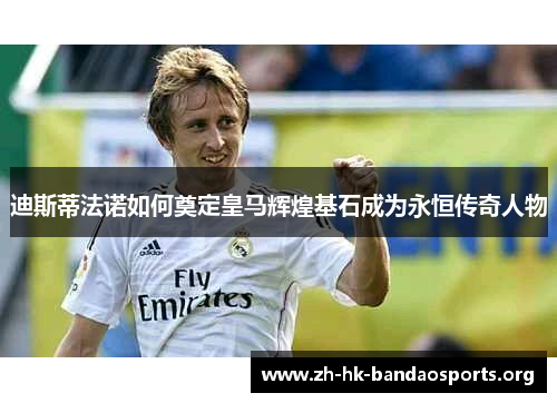 迪斯蒂法诺如何奠定皇马辉煌基石成为永恒传奇人物