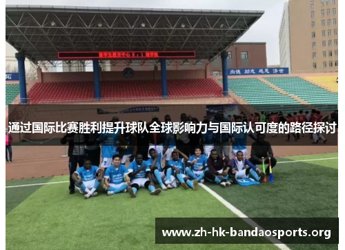 通过国际比赛胜利提升球队全球影响力与国际认可度的路径探讨