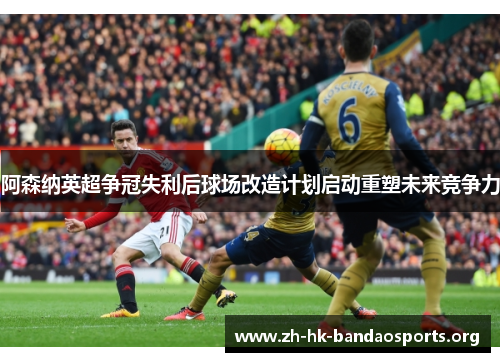 阿森纳英超争冠失利后球场改造计划启动重塑未来竞争力