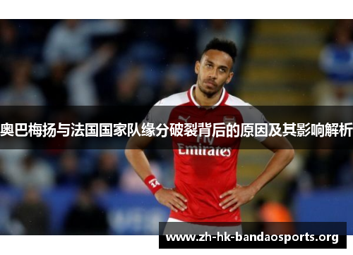 奥巴梅扬与法国国家队缘分破裂背后的原因及其影响解析