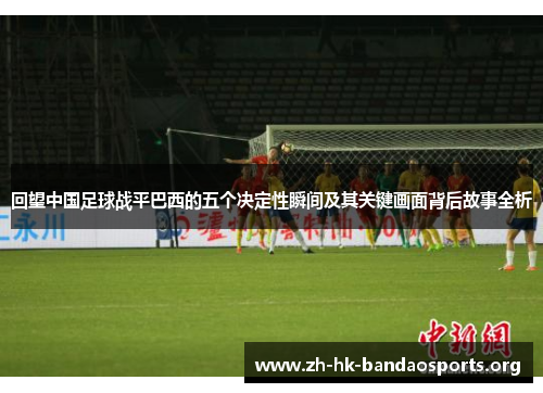 回望中国足球战平巴西的五个决定性瞬间及其关键画面背后故事全析 回望中国足球战平巴西的五个决定性瞬间及其关键画面背后故事全析
