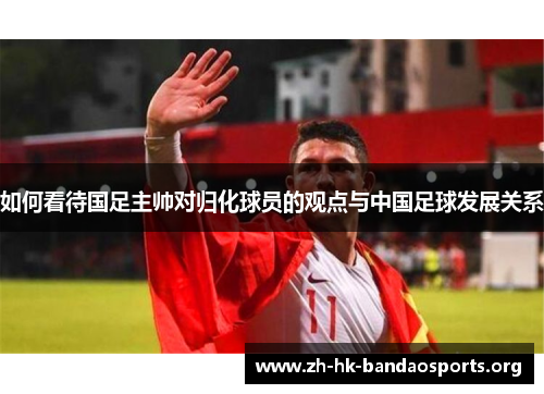 如何看待国足主帅对归化球员的观点与中国足球发展关系 如何看待国足主帅对归化球员的观点与中国足球发展关系