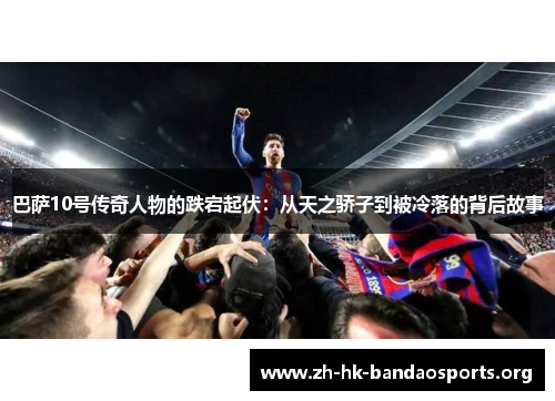 巴萨10号传奇人物的跌宕起伏:从天之骄子到被冷落的背后故事 巴萨10号传奇人物的跌宕起伏:从天之骄子到被冷落的背后故事