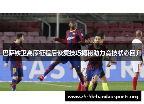 巴萨铁卫高原征程后恢复技巧揭秘助力竞技状态回升