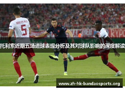 托利索近期五场进球表现分析及其对球队影响的深度解读 托利索近期五场进球表现分析及其对球队影响的深度解读