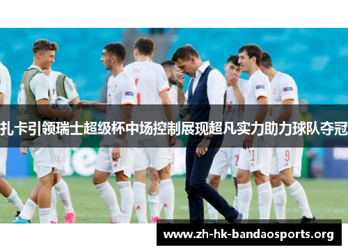 扎卡引领瑞士超级杯中场控制展现超凡实力助力球队夺冠