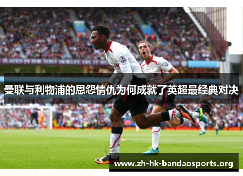 曼联与利物浦的恩怨情仇为何成就了英超最经典对决