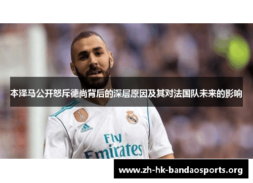 本泽马公开怒斥德尚背后的深层原因及其对法国队未来的影响 本泽马公开怒斥德尚背后的深层原因及其对法国队未来的影响