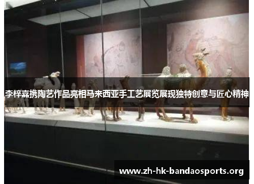 李梓嘉携陶艺作品亮相马来西亚手工艺展览展现独特创意与匠心精神 李梓嘉携陶艺作品亮相马来西亚手工艺展览展现独特创意与匠心精神