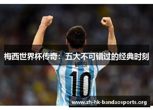 梅西世界杯传奇：五大不可错过的经典时刻